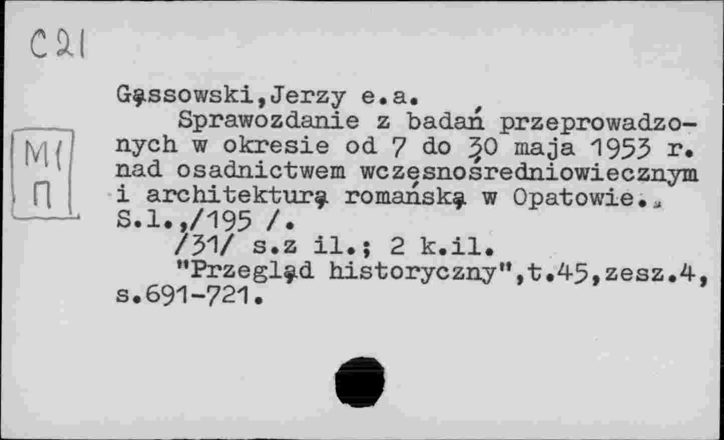 ﻿G^ssowski,Jerzy e.a.
Sprawozdanie z badan przeprowadzo-nych w okresie od 7 do ^0 maja 1955 **. nad osadaictwem wczesnosredniowiecznym і architektur^. romansk^ w Opatowie.* S.l.,/195 /.
/51/ s.z il.; 2 k.il.
*’Przeglç.d historyczny”,t.4-5, zesz.4 s.691-721.